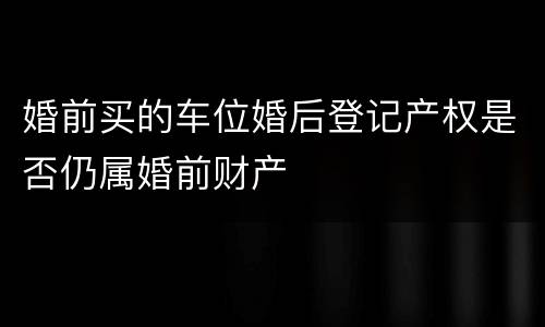 婚前买的车位婚后登记产权是否仍属婚前财产