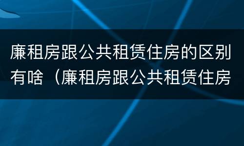 廉租房跟公共租赁住房的区别有啥（廉租房跟公共租赁住房的区别有啥不同）