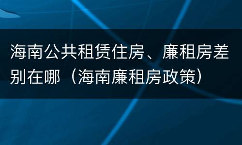 海南公共租赁住房、廉租房差别在哪（海南廉租房政策）