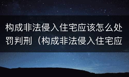 构成非法侵入住宅应该怎么处罚判刑（构成非法侵入住宅应该怎么处罚判刑的）