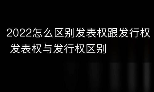2022怎么区别发表权跟发行权 发表权与发行权区别