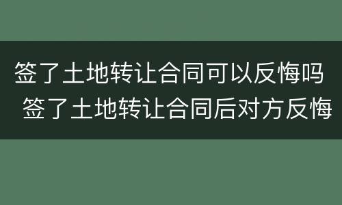 签了土地转让合同可以反悔吗 签了土地转让合同后对方反悔了怎么办