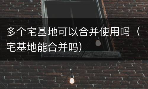 多个宅基地可以合并使用吗（宅基地能合并吗）