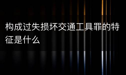 构成过失损坏交通工具罪的特征是什么