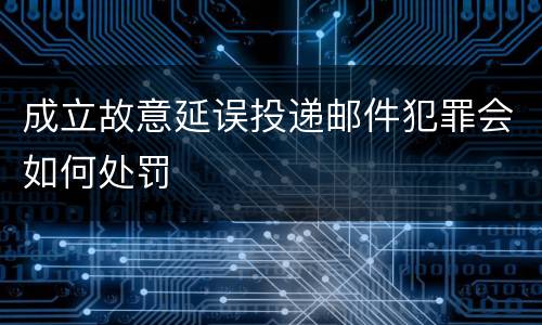 成立故意延误投递邮件犯罪会如何处罚