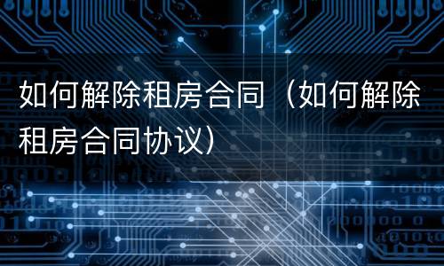 如何解除租房合同（如何解除租房合同协议）