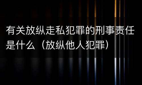 有关放纵走私犯罪的刑事责任是什么（放纵他人犯罪）