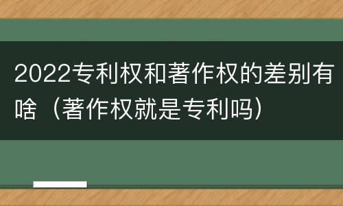 2022专利权和著作权的差别有啥（著作权就是专利吗）