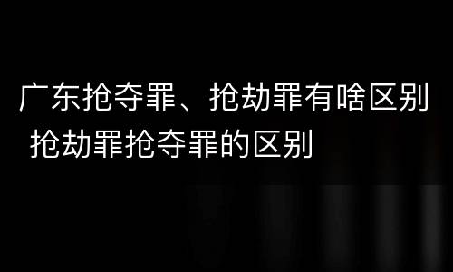 广东抢夺罪、抢劫罪有啥区别 抢劫罪抢夺罪的区别