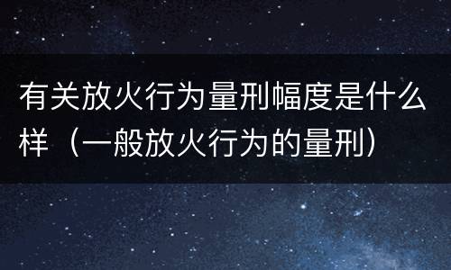 有关放火行为量刑幅度是什么样（一般放火行为的量刑）