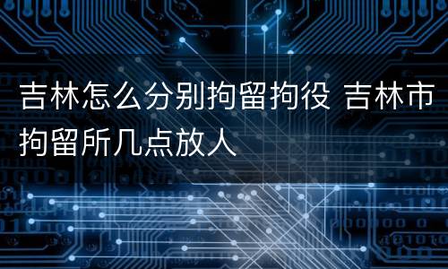 吉林怎么分别拘留拘役 吉林市拘留所几点放人