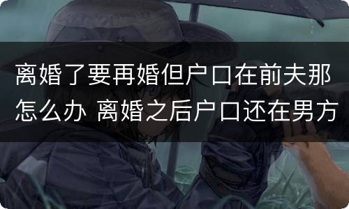 离婚了要再婚但户口在前夫那怎么办 离婚之后户口还在男方家再婚还需要户口本吗