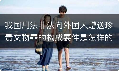 我国刑法非法向外国人赠送珍贵文物罪的构成要件是怎样的