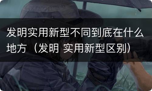 发明实用新型不同到底在什么地方（发明 实用新型区别）