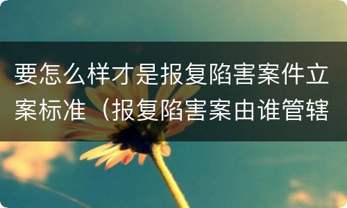 要怎么样才是报复陷害案件立案标准（报复陷害案由谁管辖）