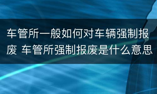 车管所一般如何对车辆强制报废 车管所强制报废是什么意思