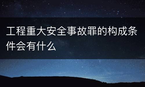 工程重大安全事故罪的构成条件会有什么