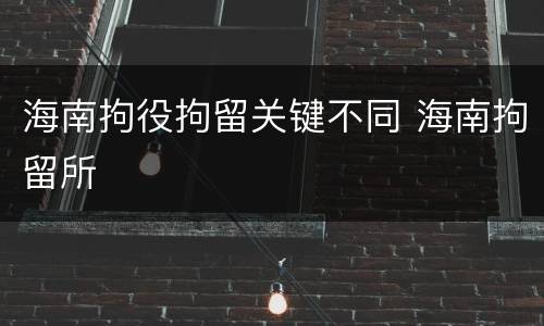 海南拘役拘留关键不同 海南拘留所