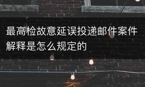最高检故意延误投递邮件案件解释是怎么规定的