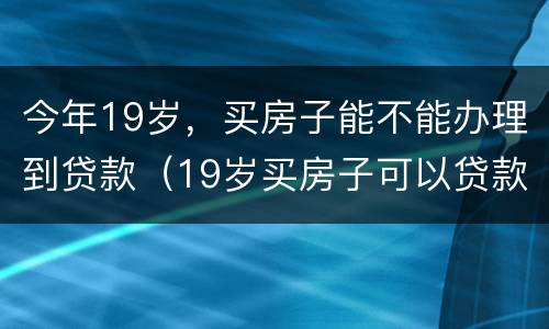 今年19岁，买房子能不能办理到贷款（19岁买房子可以贷款吗）