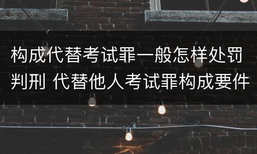 构成代替考试罪一般怎样处罚判刑 代替他人考试罪构成要件