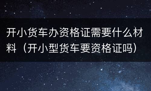 开小货车办资格证需要什么材料（开小型货车要资格证吗）