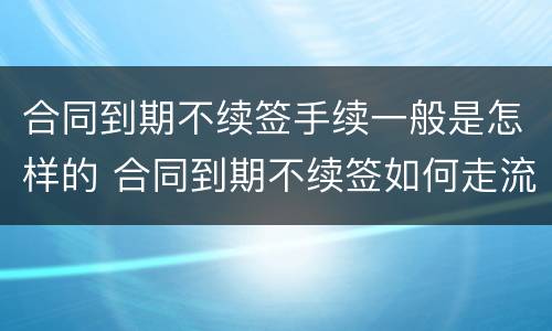 合同到期不续签手续一般是怎样的 合同到期不续签如何走流程