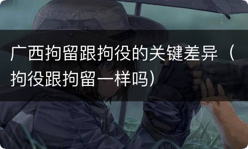 广西拘留跟拘役的关键差异（拘役跟拘留一样吗）