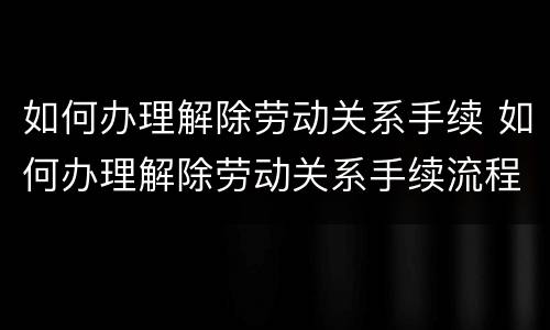 如何办理解除劳动关系手续 如何办理解除劳动关系手续流程