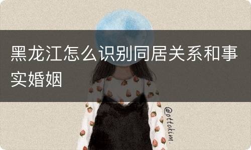 黑龙江怎么识别同居关系和事实婚姻