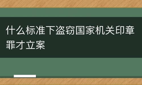 什么标准下盗窃国家机关印章罪才立案