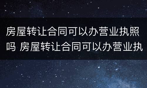 房屋转让合同可以办营业执照吗 房屋转让合同可以办营业执照吗