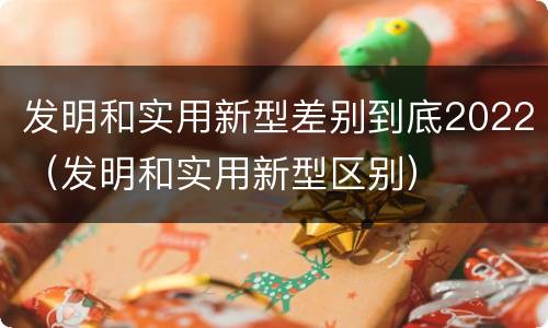 发明和实用新型差别到底2022（发明和实用新型区别）
