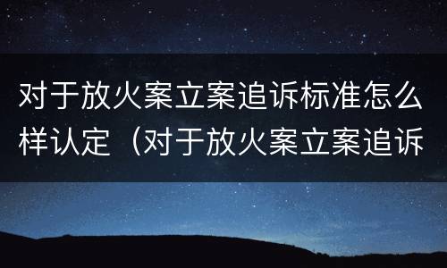 对于放火案立案追诉标准怎么样认定（对于放火案立案追诉标准怎么样认定是否合法）