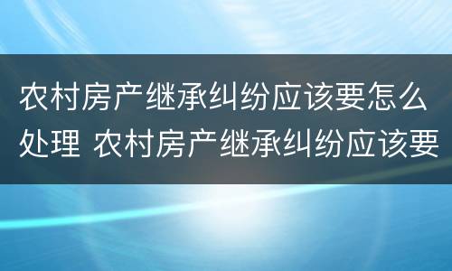农村房产继承纠纷应该要怎么处理 农村房产继承纠纷应该要怎么处理呢
