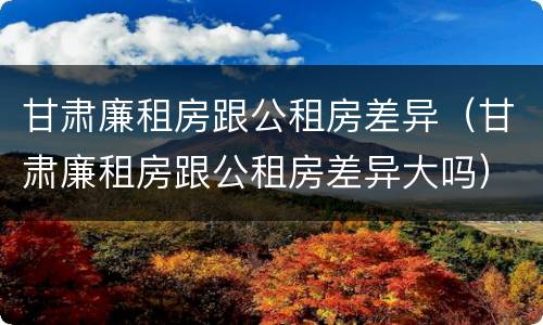 甘肃廉租房跟公租房差异（甘肃廉租房跟公租房差异大吗）