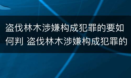 盗伐林木涉嫌构成犯罪的要如何判 盗伐林木涉嫌构成犯罪的要如何判决