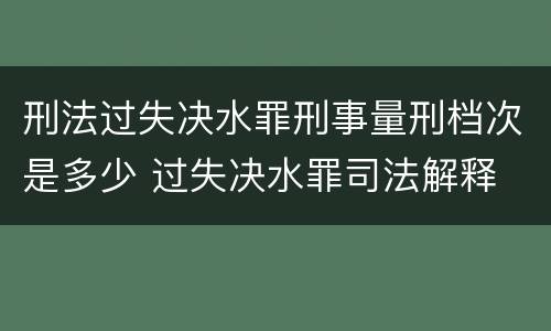刑法过失决水罪刑事量刑档次是多少 过失决水罪司法解释
