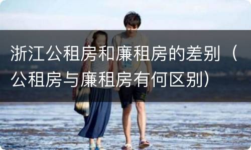 浙江公租房和廉租房的差别（公租房与廉租房有何区别）