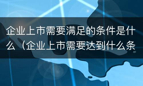 企业上市需要满足的条件是什么（企业上市需要达到什么条件）
