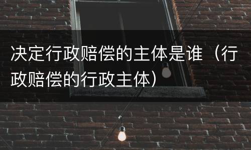 决定行政赔偿的主体是谁（行政赔偿的行政主体）