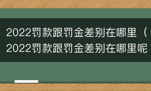 2022罚款跟罚金差别在哪里（2022罚款跟罚金差别在哪里呢）