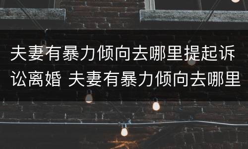 夫妻有暴力倾向去哪里提起诉讼离婚 夫妻有暴力倾向去哪里提起诉讼离婚
