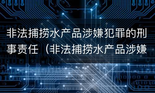 非法捕捞水产品涉嫌犯罪的刑事责任（非法捕捞水产品涉嫌犯罪的刑事责任）