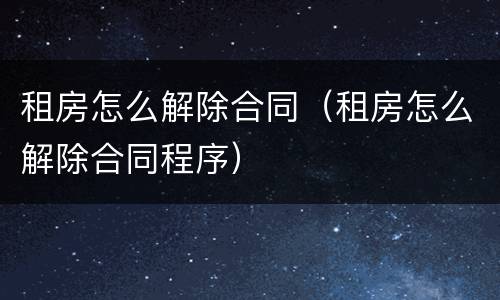 租房怎么解除合同（租房怎么解除合同程序）