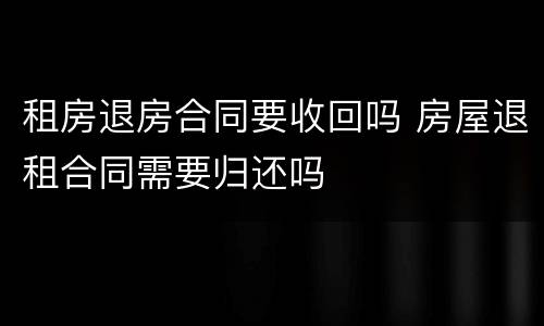 租房退房合同要收回吗 房屋退租合同需要归还吗
