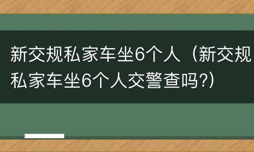 新交规私家车坐6个人（新交规私家车坐6个人交警查吗?）