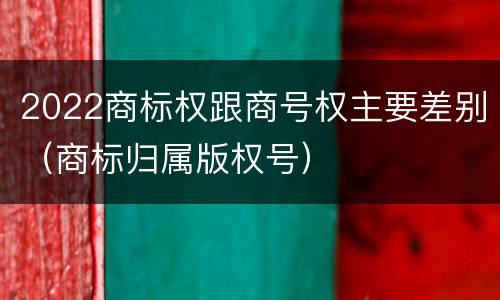 2022商标权跟商号权主要差别（商标归属版权号）