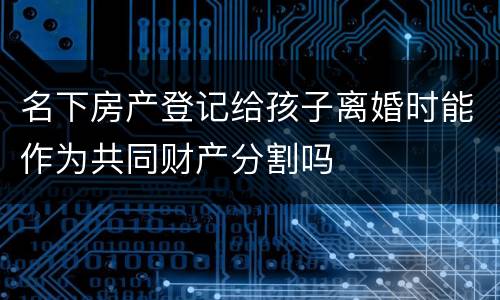 名下房产登记给孩子离婚时能作为共同财产分割吗