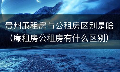 贵州廉租房与公租房区别是啥（廉租房公租房有什么区别）